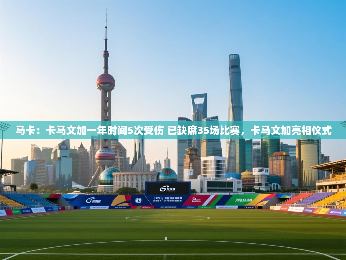鲸鱼体育app-马卡:卡马文加一年时间5次受伤 已缺席35场比赛,卡马文加亮相仪式 第2张