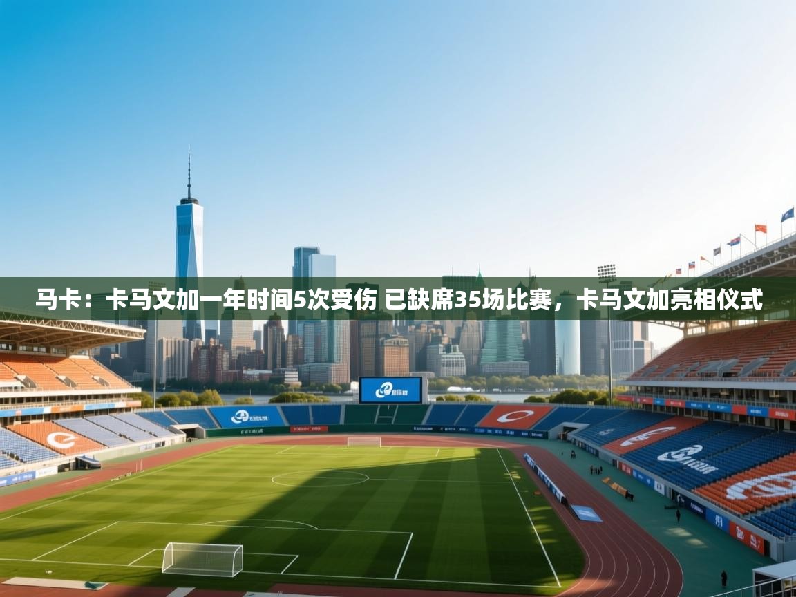 鲸鱼体育app-马卡:卡马文加一年时间5次受伤 已缺席35场比赛,卡马文加亮相仪式 第4张
