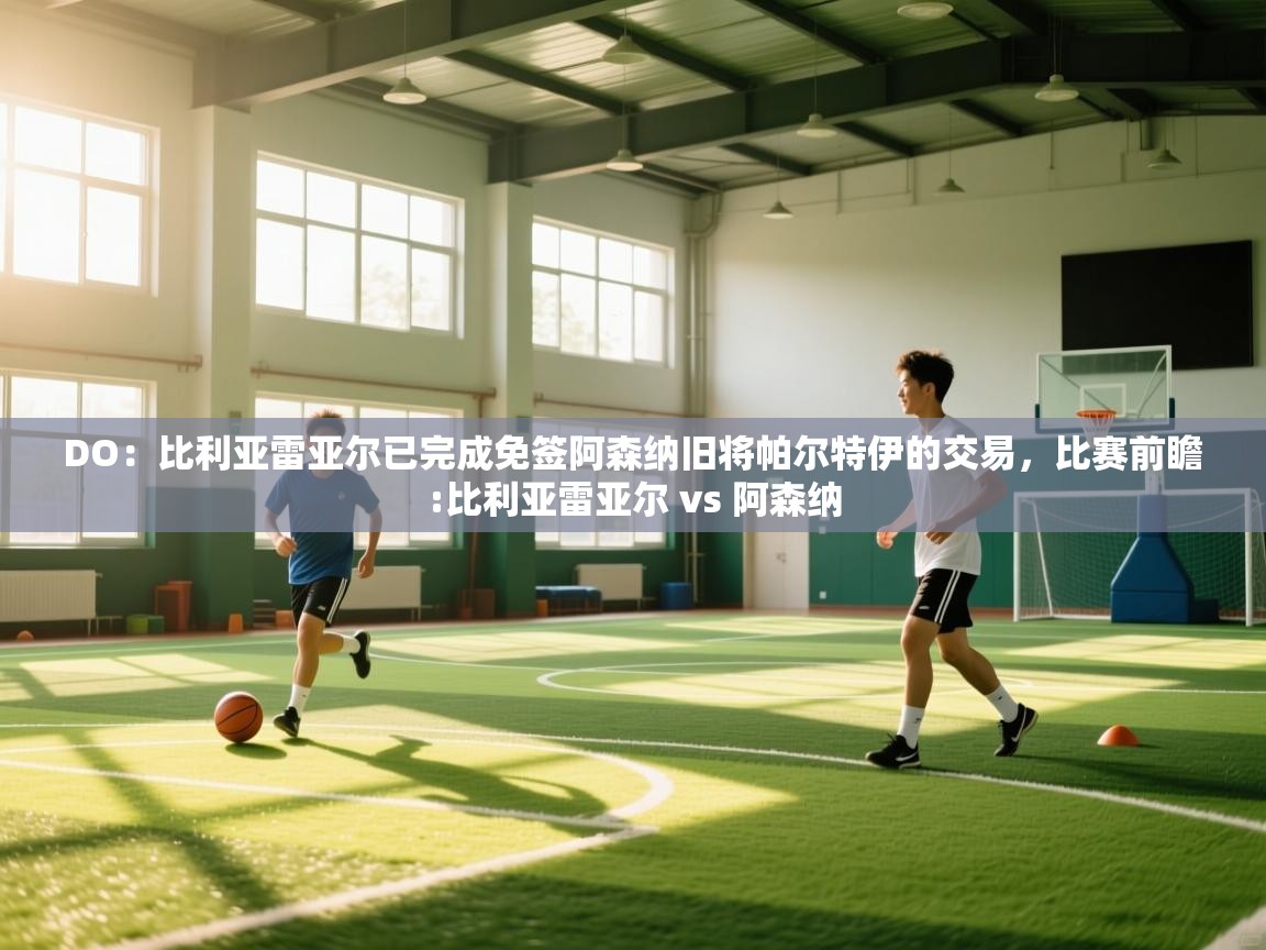 蓝鲸体育直播电脑版-DO：比利亚雷亚尔已完成免签阿森纳旧将帕尔特伊的交易，比赛前瞻:比利亚雷亚尔 vs 阿森纳  第3张