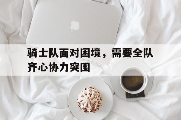 关于骑士队面对困境，需要全队齐心协力突围的信息